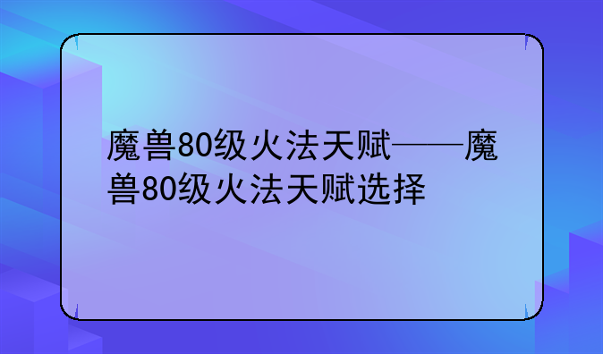 魔兽80级火法天赋——魔兽80级火法天赋选择